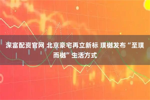 深富配资官网 北京豪宅再立新标 璞樾发布“至璞而樾”生活方式