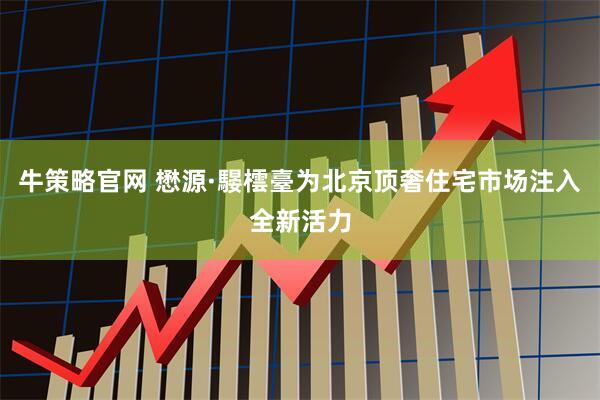 牛策略官网 懋源·騴橒臺为北京顶奢住宅市场注入全新活力