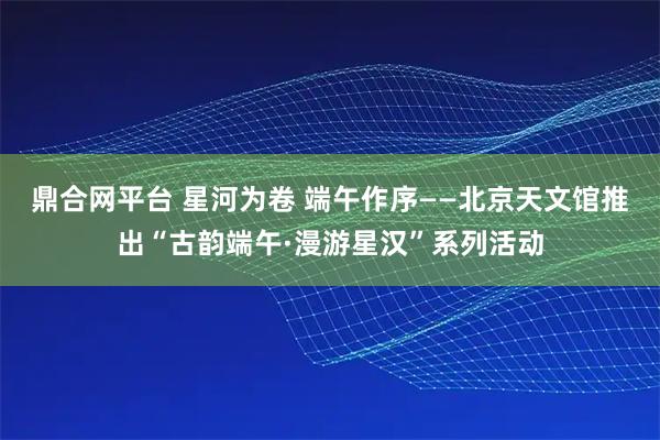 鼎合网平台 星河为卷 端午作序——北京天文馆推出“古韵端午·漫游星汉”系列活动