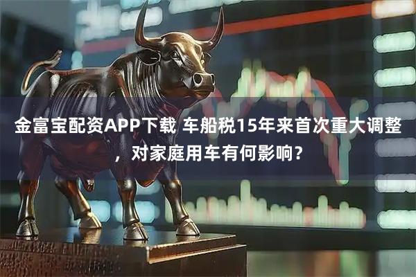 金富宝配资APP下载 车船税15年来首次重大调整，对家庭用车有何影响？
