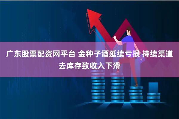 广东股票配资网平台 金种子酒延续亏损 持续渠道去库存致收入下滑