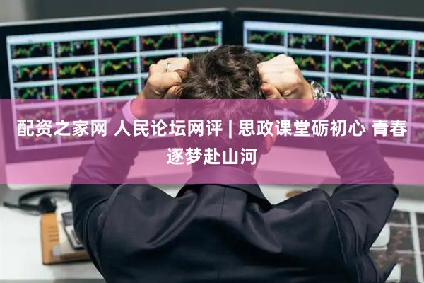 配资之家网 人民论坛网评 | 思政课堂砺初心 青春逐梦赴山河